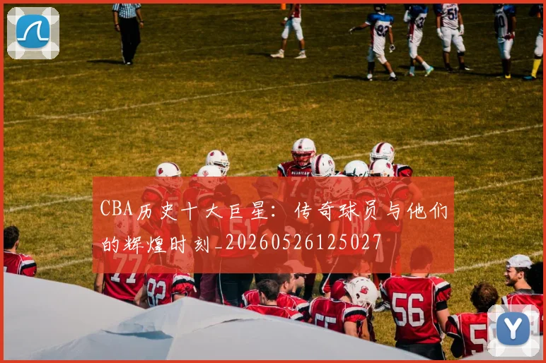 CBA历史十大巨星:传奇球员与他们的辉煌时刻_20260526125027