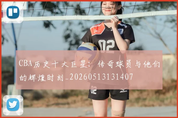 CBA历史十大巨星:传奇球员与他们的辉煌时刻_20260513131407