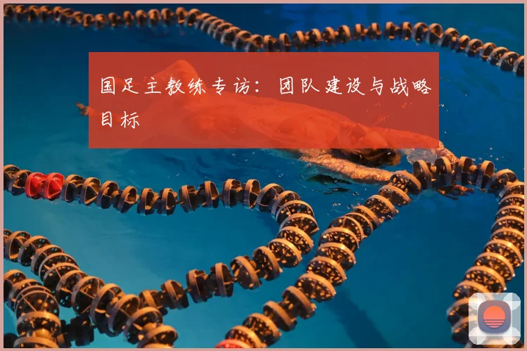 国足主教练专访：团队建设与战略目标