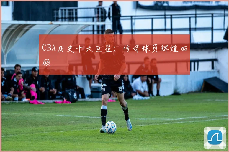 CBA历史十大巨星：传奇球员辉煌回顾