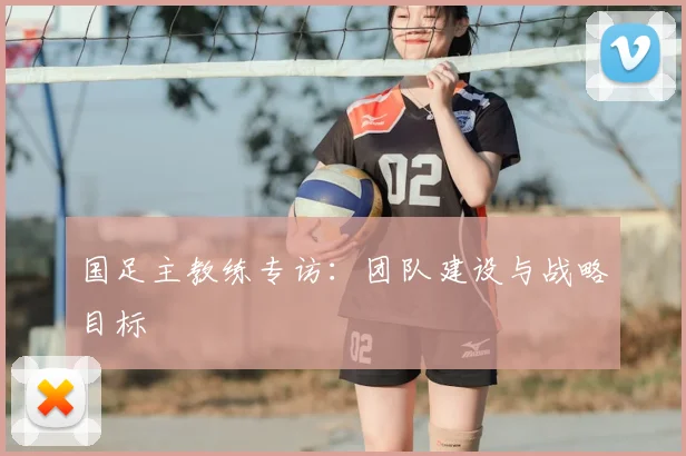 国足主教练专访：团队建设与战略目标