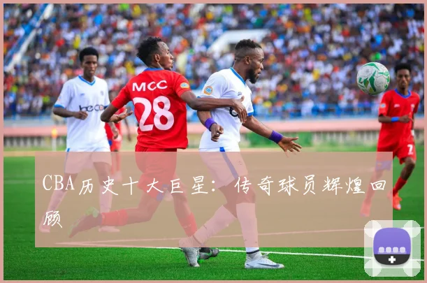 CBA历史十大巨星:传奇球员辉煌回顾
