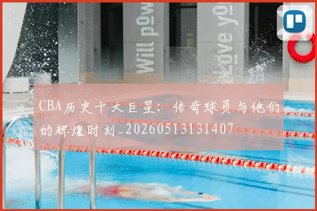 CBA历史十大巨星：传奇球员与他们的辉煌时刻_20260513131407