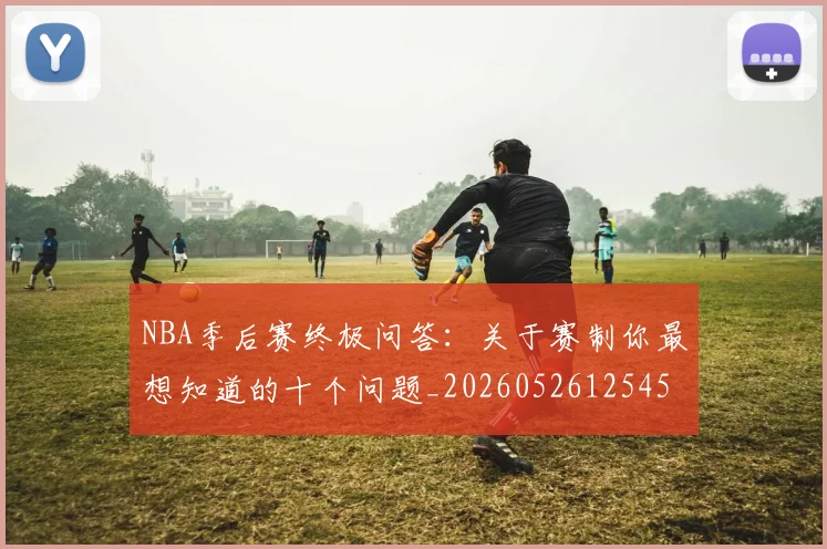 NBA季后赛终极问答：关于赛制你最想知道的十个问题_20260526125458