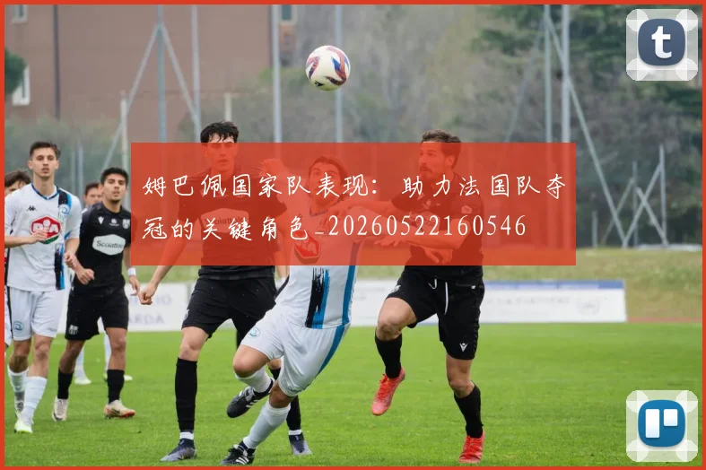 姆巴佩国家队表现：助力法国队夺冠的关键角色_20260522160546