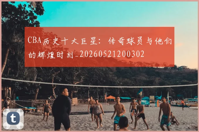 CBA历史十大巨星:传奇球员与他们的辉煌时刻_20260521200302