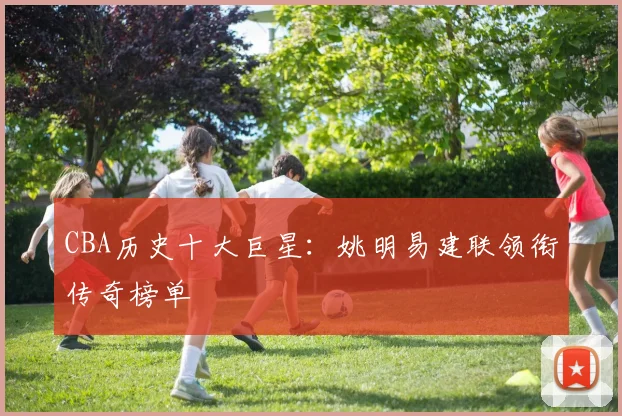 CBA历史十大巨星:姚明易建联领衔传奇榜单