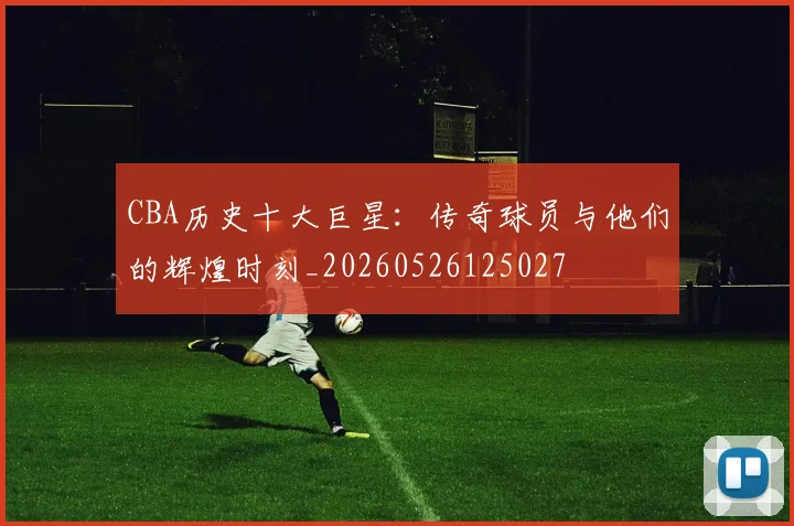 CBA历史十大巨星：传奇球员与他们的辉煌时刻_20260526125027
